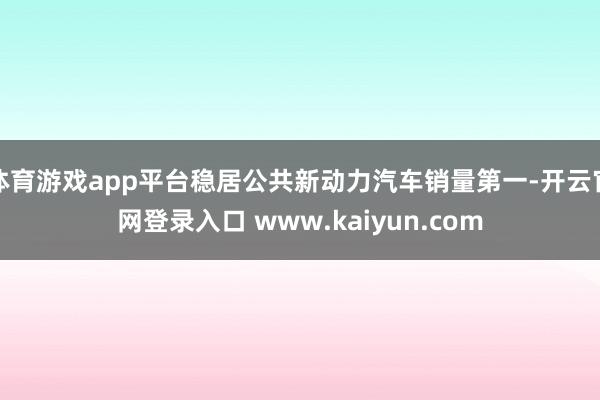 体育游戏app平台稳居公共新动力汽车销量第一-开云官网登录入口 www.kaiyun.com