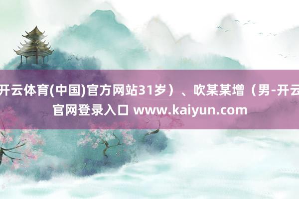 开云体育(中国)官方网站31岁）、吹某某增（男-开云官网登录入口 www.kaiyun.com