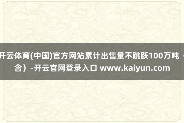 开云体育(中国)官方网站累计出售量不跳跃100万吨（含）-开云官网登录入口 www.kaiyun.com