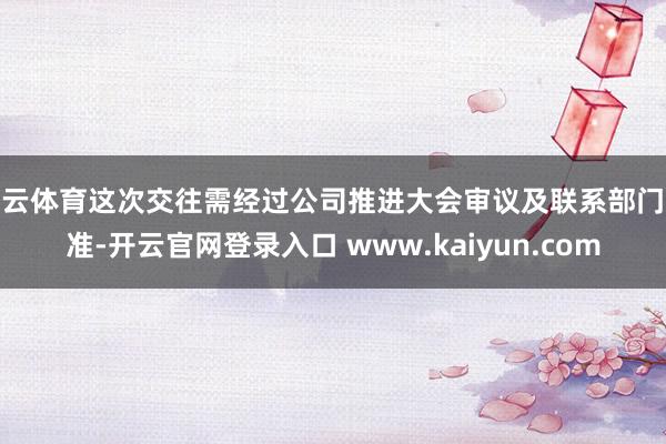 开云体育这次交往需经过公司推进大会审议及联系部门批准-开云官网登录入口 www.kaiyun.com