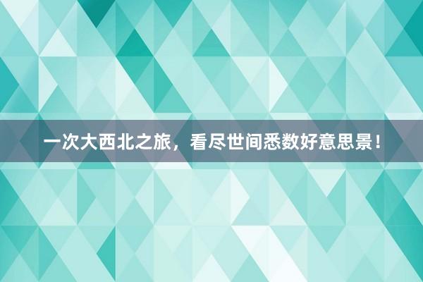 一次大西北之旅，看尽世间悉数好意思景！