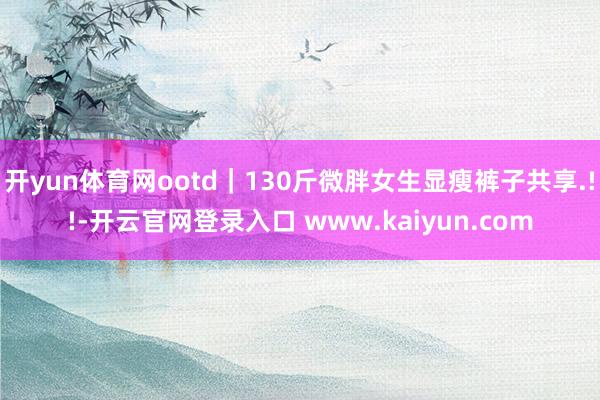 开yun体育网ootd｜130斤微胖女生显瘦裤子共享.!!-开云官网登录入口 www.kaiyun.com
