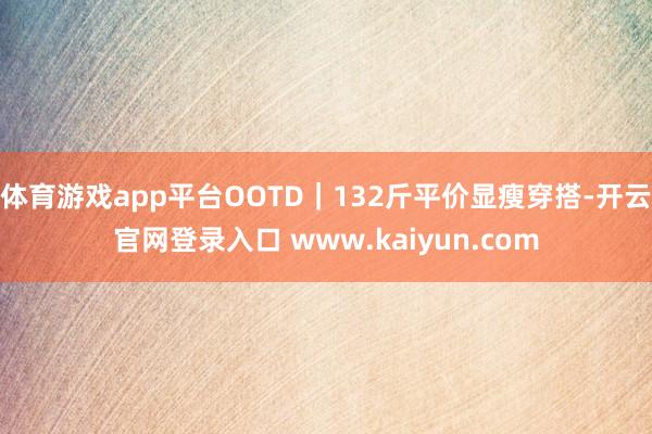 体育游戏app平台OOTD｜132斤平价显瘦穿搭-开云官网登录入口 www.kaiyun.com