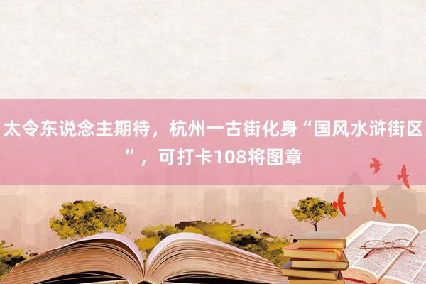 太令东说念主期待，杭州一古街化身“国风水浒街区”，可打卡108将图章