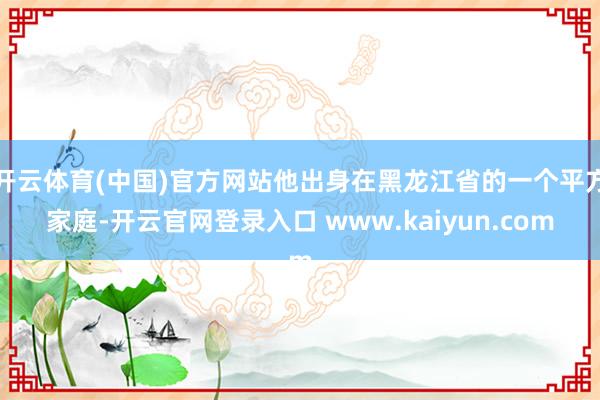开云体育(中国)官方网站他出身在黑龙江省的一个平方家庭-开云官网登录入口 www.kaiyun.com