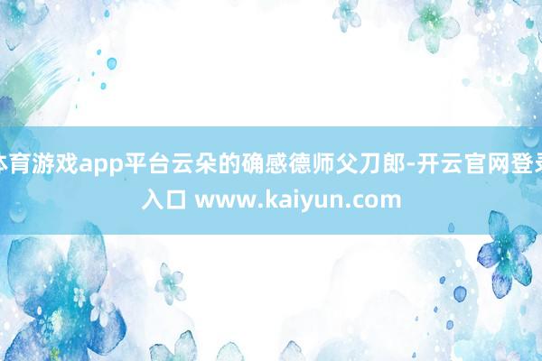 体育游戏app平台云朵的确感德师父刀郎-开云官网登录入口 www.kaiyun.com