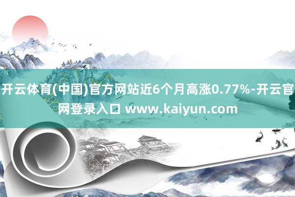开云体育(中国)官方网站近6个月高涨0.77%-开云官网登录入口 www.kaiyun.com