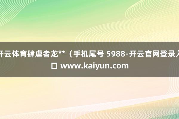 开云体育肆虐者龙**（手机尾号 5988-开云官网登录入口 www.kaiyun.com
