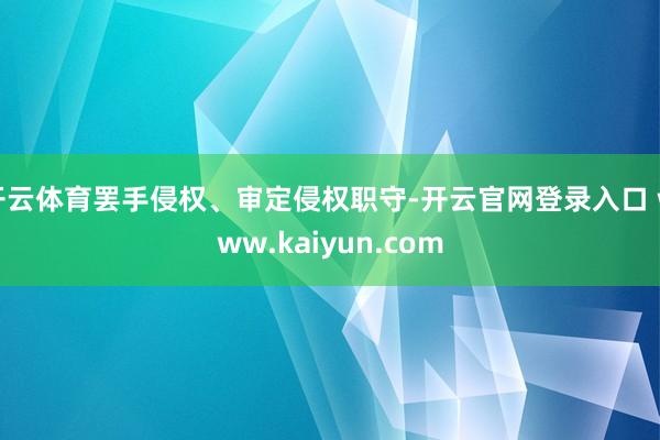 开云体育罢手侵权、审定侵权职守-开云官网登录入口 www.kaiyun.com