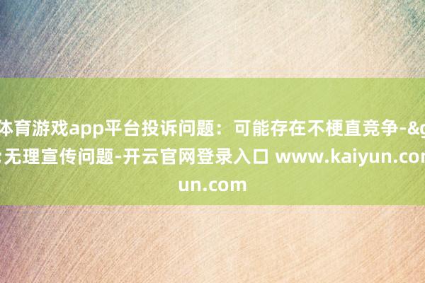体育游戏app平台投诉问题：可能存在不梗直竞争->无理宣传问题-开云官网登录入口 www.kaiyun.com