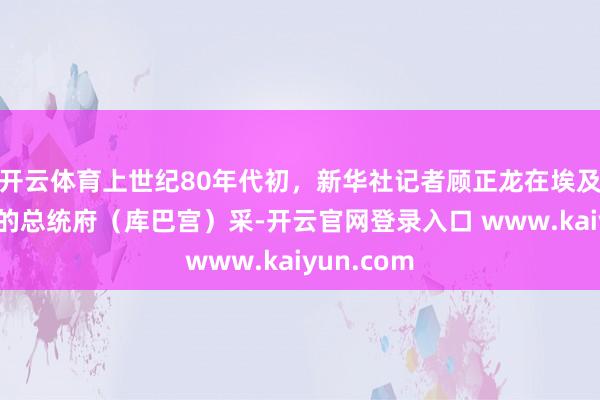 开云体育上世纪80年代初，新华社记者顾正龙在埃及齐门开罗的总统府（库巴宫）采-开云官网登录入口 www.kaiyun.com