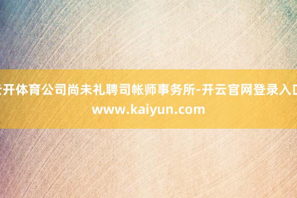 云开体育公司尚未礼聘司帐师事务所-开云官网登录入口 www.kaiyun.com