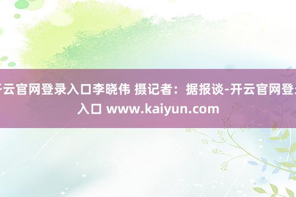 开云官网登录入口李晓伟 摄记者:据报谈-开云官网登录入口 www.kaiyun.com