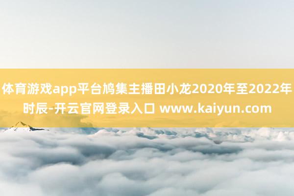 体育游戏app平台鸠集主播田小龙2020年至2022年时辰-开云官网登录入口 www.kaiyun.com