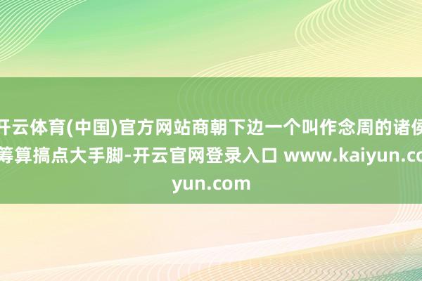 开云体育(中国)官方网站商朝下边一个叫作念周的诸侯国筹算搞点大手脚-开云官网登录入口 www.kaiyun.com