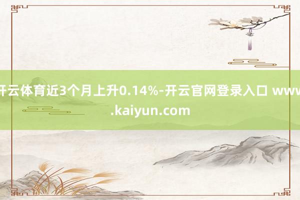 开云体育近3个月上升0.14%-开云官网登录入口 www.kaiyun.com