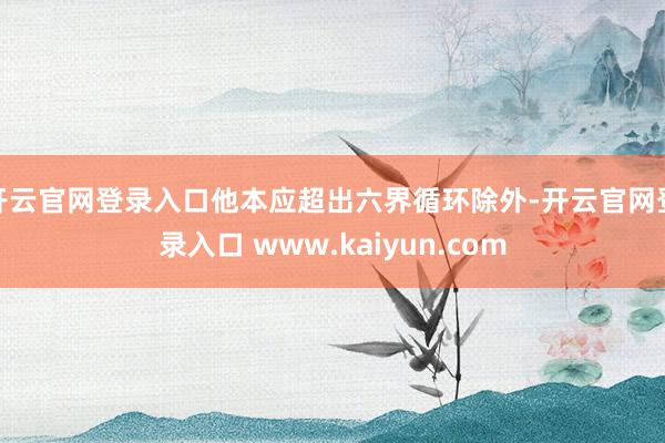 开云官网登录入口他本应超出六界循环除外-开云官网登录入口 www.kaiyun.com