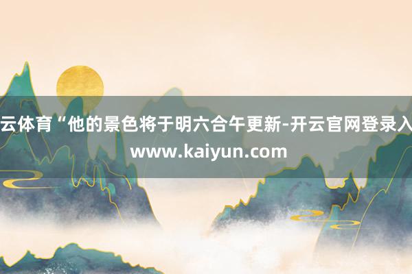 开云体育“他的景色将于明六合午更新-开云官网登录入口 www.kaiyun.com