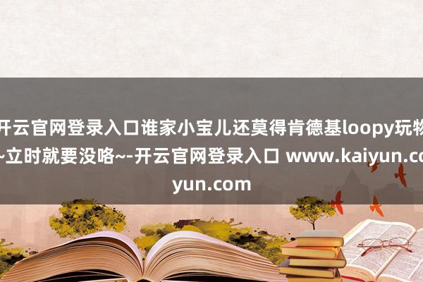 开云官网登录入口谁家小宝儿还莫得肯德基loopy玩物呀~立时就要没咯~-开云官网登录入口 www.kaiyun.com