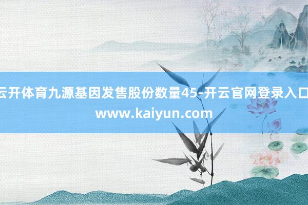 云开体育九源基因发售股份数量45-开云官网登录入口 www.kaiyun.com