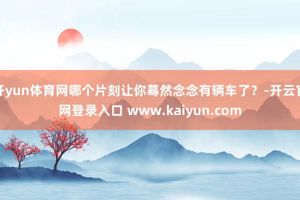 开yun体育网哪个片刻让你蓦然念念有辆车了？-开云官网登录入口 www.kaiyun.com