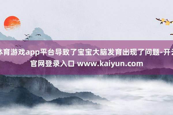 体育游戏app平台导致了宝宝大脑发育出现了问题-开云官网登录入口 www.kaiyun.com