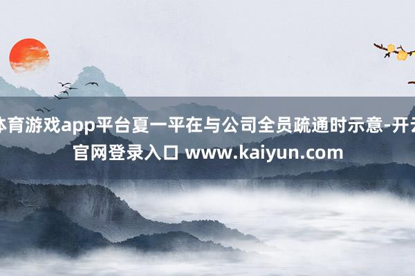 体育游戏app平台夏一平在与公司全员疏通时示意-开云官网登录入口 www.kaiyun.com