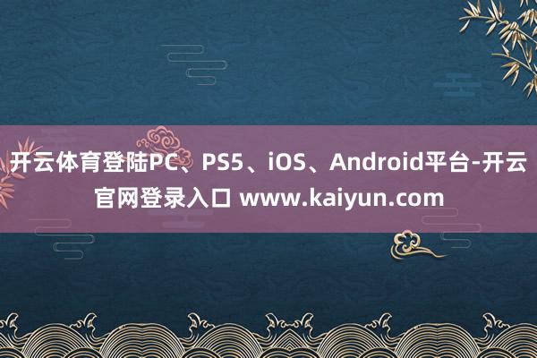 开云体育登陆PC、PS5、iOS、Android平台-开云官网登录入口 www.kaiyun.com