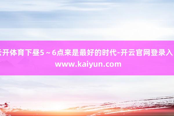 云开体育下昼5~6点来是最好的时代-开云官网登录入口 www.kaiyun.com