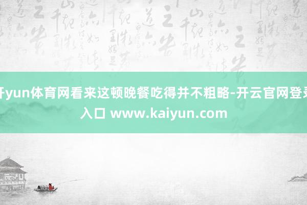 开yun体育网看来这顿晚餐吃得并不粗略-开云官网登录入口 www.kaiyun.com