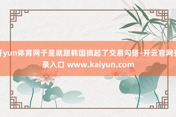 开yun体育网于是就跟韩国搞起了交易勾搭-开云官网登录入口 www.kaiyun.com