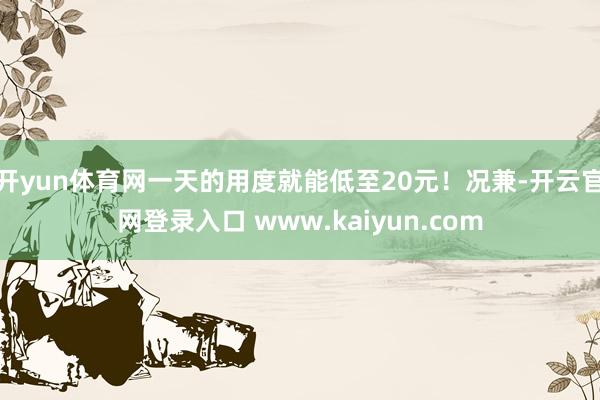 开yun体育网一天的用度就能低至20元！况兼-开云官网登录入口 www.kaiyun.com