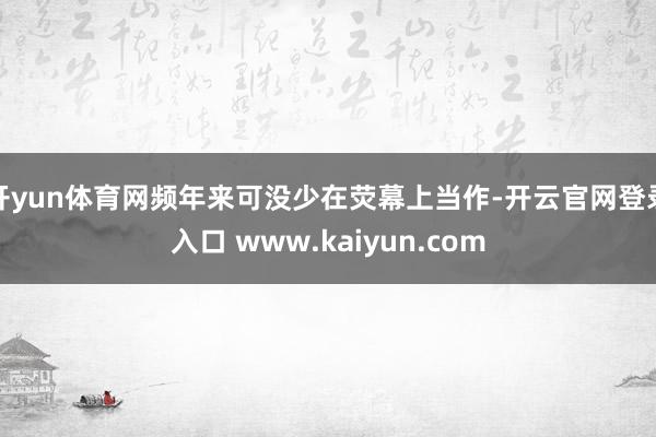 开yun体育网频年来可没少在荧幕上当作-开云官网登录入口 www.kaiyun.com