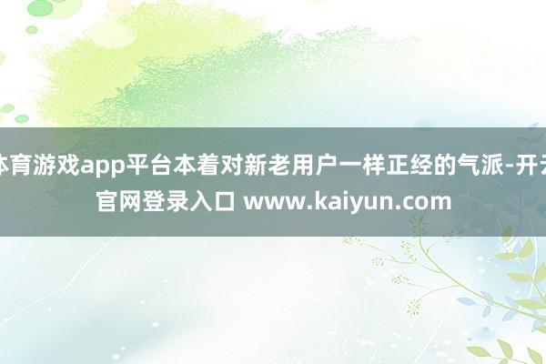 体育游戏app平台本着对新老用户一样正经的气派-开云官网登录入口 www.kaiyun.com
