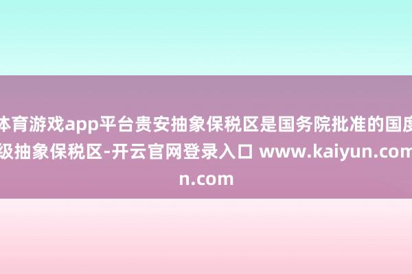 体育游戏app平台贵安抽象保税区是国务院批准的国度级抽象保税区-开云官网登录入口 www.kaiyun.com
