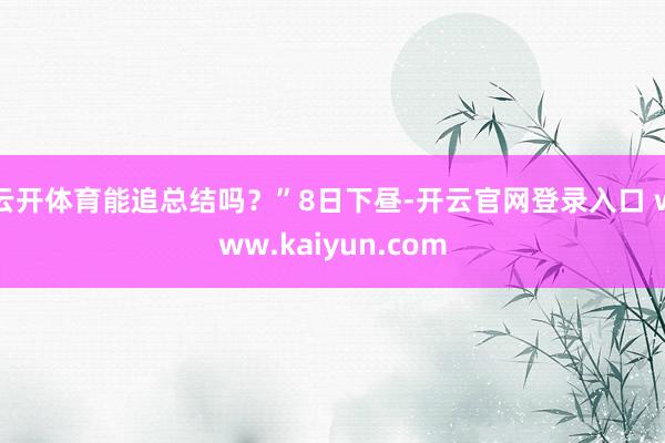 云开体育能追总结吗？”8日下昼-开云官网登录入口 www.kaiyun.com