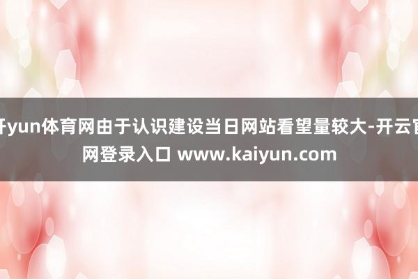 开yun体育网由于认识建设当日网站看望量较大-开云官网登录入口 www.kaiyun.com