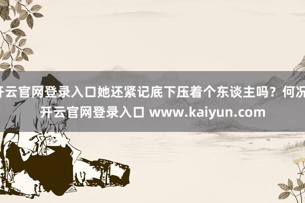 开云官网登录入口她还紧记底下压着个东谈主吗?何况-开云官网登录入口 www.kaiyun.com