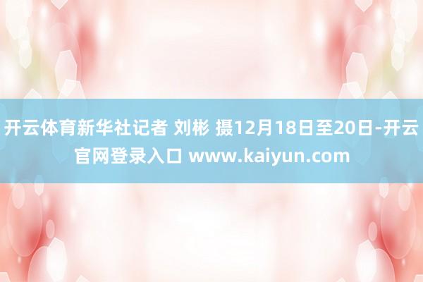 开云体育新华社记者 刘彬 摄12月18日至20日-开云官网登录入口 www.kaiyun.com