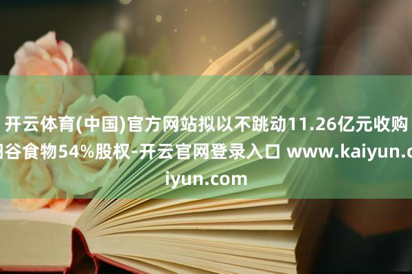 开云体育(中国)官方网站拟以不跳动11.26亿元收购太阳谷食物54%股权-开云官网登录入口 www.kaiyun.com