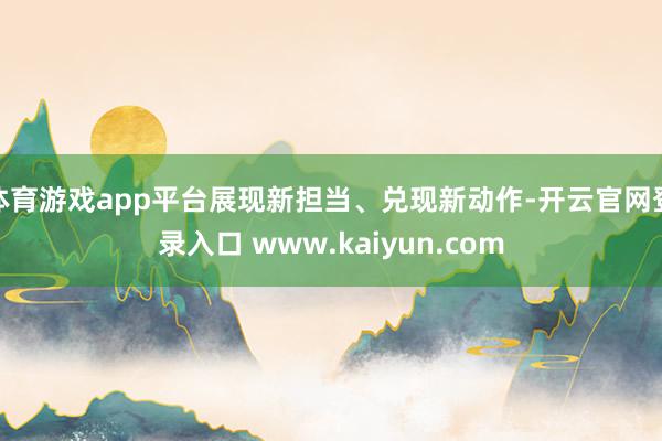 体育游戏app平台展现新担当、兑现新动作-开云官网登录入口 www.kaiyun.com