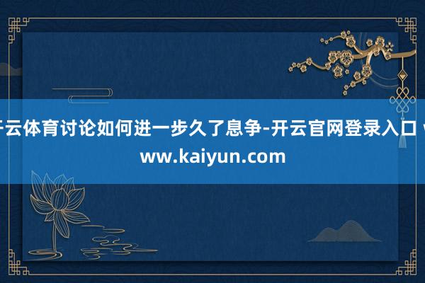 开云体育讨论如何进一步久了息争-开云官网登录入口 www.kaiyun.com