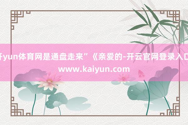 开yun体育网是通盘走来”《亲爱的-开云官网登录入口 www.kaiyun.com