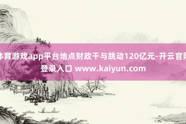 体育游戏app平台地点财政干与跳动120亿元-开云官网登录入口 www.kaiyun.com