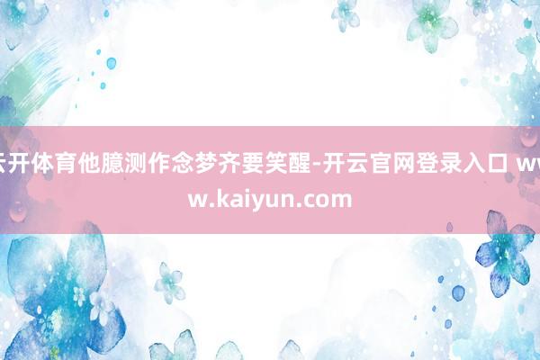 云开体育他臆测作念梦齐要笑醒-开云官网登录入口 www.kaiyun.com