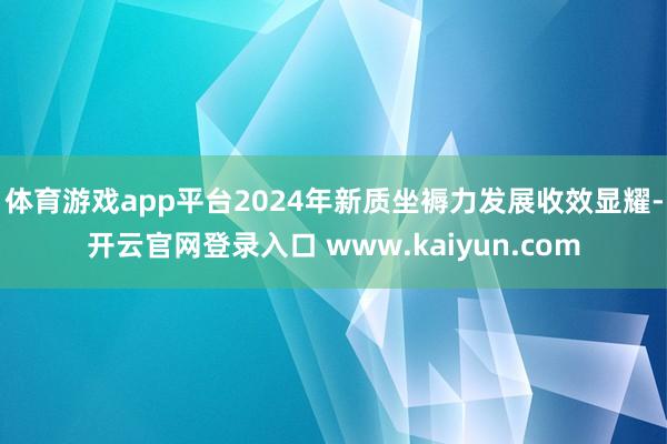 体育游戏app平台2024年新质坐褥力发展收效显耀-开云官网登录入口 www.kaiyun.com