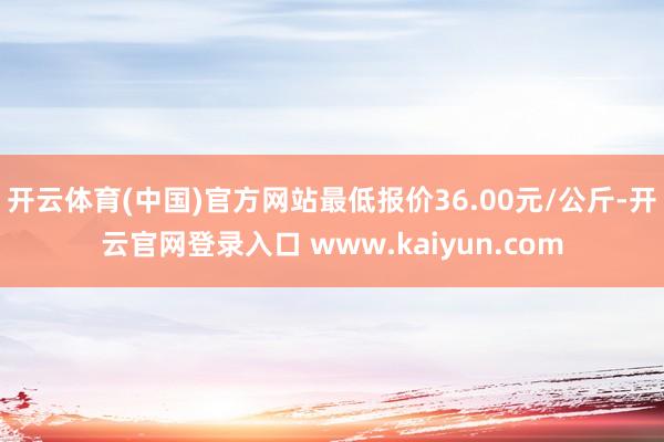 开云体育(中国)官方网站最低报价36.00元/公斤-开云官网登录入口 www.kaiyun.com