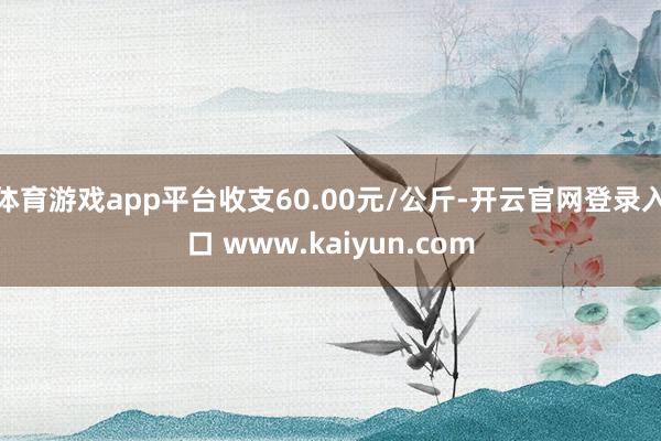 体育游戏app平台收支60.00元/公斤-开云官网登录入口 www.kaiyun.com