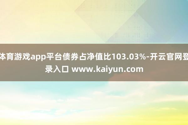 体育游戏app平台债券占净值比103.03%-开云官网登录入口 www.kaiyun.com