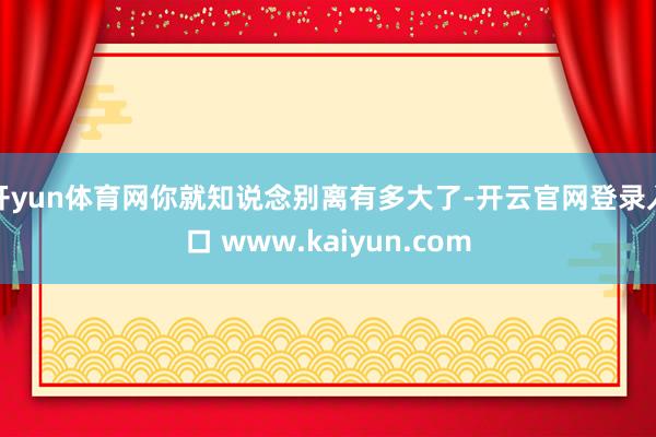 开yun体育网你就知说念别离有多大了-开云官网登录入口 www.kaiyun.com